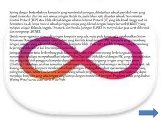 Seiring dengan bertambahnya komputer yang membentuk jaringan, dibutuhkan sebuah protokol resmi yang
dapat diakui dan diterima oleh semua jaringan.Untuk itu, pada tahun 1982 dibentuk sebuah Transmission
Control Protocol (TCP) atau lebih dikenal dengan sebutan Internet Protocol (IP) yang kita kenal hingga saat ini.
Sementara itu, di Eropa muncul sebuah jaringan serupa yang dikenal dengan Europe Network (EUNET) yang
meliputi wilayah Belanda, Inggris, Denmark, dan Swedia. Jaringan EUNET ini menyediakan jasa surat elektronik
dan newsgroup USENET.
Untuk menyeragamkan alamat di jaringan komputer yang ada, maka pada tahun 1984 diperkenalkan Sistem
Penamaan Domain atau domain name system, yang kini kita kenal dengan DNS. Komputer yang tersambung
dengan jaringan yang ada sudah melebihi 1000 komputer lebih. Pada 1987, jumlah komputer yang tersambung
ke jaringan melonjak 10 kali lipat menjadi 10000 lebih.
Jaringan komputer terus berkembang pada tahun 1988, Jarkko Oikarinen seorang berkebangsaan Finlandia
menemukan sekaligus memperkenalkan Internet Relay Chat atau lebih dikenal dengan IRC yang memungkinkan
dua orang atau lebih pengguna komputer dapat berinteraksi secara langsung dengan pengiriman pesan
(Chatting ). Akibatnya, setahun kemudian jumlah komputer yang saling berhubungan melonjak 10 kali lipat. tak
kurang dari 100000 komputer membentuk sebuah jaringan. Pertengahan tahun 1990 merupakan tahun yang
paling bersejarah, ketika Tim Berners Lee merancang sebuah programe penyunting dan penjelajah yang dapat
menjelajai komputer yang satu dengan yang lainnya dengan membentuk jaringan. Programe inilah yang disebut
Waring Wera Wanua atau World Wide Web.
 
