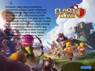 Komputer yang saling tersambung
membentuk jaringan sudah melampaui
sejuta komputer pada tahun 1992. Dan
pada tahun yang sama muncul istilah
surfing (menjelajah). Dan pada tahun 1994,
situs-situs di internet telah tumbuh menjadi
3000 alamat halaman, dan untuk pertama
kalinya berbelanja melalui internet atau
virtual-shopping atau e-retail muncul di
situs. Pada tahun yang sama Yahoo!
didirikan, yang juga sekaligus tahun
kelahiran Netscape Navigator 1.0
 