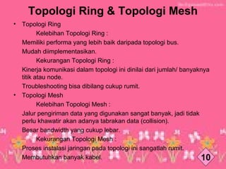 Topologi Ring & Topologi Mesh
• Topologi Ring
　　 Kelebihan Topologi Ring :
Memiliki performa yang lebih baik daripada topologi bus.
Mudah diimplementasikan.
　 Kekurangan Topologi Ring :
Kinerja komunikasi dalam topologi ini dinilai dari jumlah/ banyaknya
titik atau node.
Troubleshooting bisa dibilang cukup rumit.
• Topologi Mesh
　 Kelebihan Topologi Mesh :
Jalur pengiriman data yang digunakan sangat banyak, jadi tidak
perlu khawatir akan adanya tabrakan data (collision).
Besar bandwidth yang cukup lebar.
　 Kekurangan Topologi Mesh :
Proses instalasi jaringan pada topologi ini sangatlah rumit.
Membutuhkan banyak kabel. 10
 