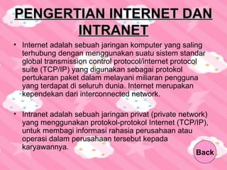 PENGERTIAN INTERNET DANPENGERTIAN INTERNET DAN
INTRANETINTRANET
• Internet adalah sebuah jaringan komputer yang saling
terhubung dengan menggunakan suatu sistem standar
global transmission control protocol/internet protocol
suite (TCP/IP) yang digunakan sebagai protokol
pertukaran paket dalam melayani miliaran pengguna
yang terdapat di seluruh dunia. Internet merupakan
kependekan dari interconnected network.
• Intranet adalah sebuah jaringan privat (private network)
yang menggunakan protokol-protokol Internet (TCP/IP),
untuk membagi informasi rahasia perusahaan atau
operasi dalam perusahaan tersebut kepada
karyawannya.
Back
 