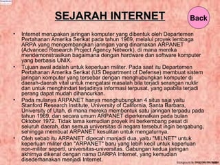SEJARAH INTERNETSEJARAH INTERNET
• Internet merupakan jaringan komputer yang dibentuk oleh Departemen
Pertahanan Amerika Serikat pada tahun 1969, melalui proyek lembaga
ARPA yang mengembangkan jaringan yang dinamakan ARPANET
(Advanced Research Project Agency Network), di mana mereka
mendemonstrasikan bagaimana dengan hardware dan software komputer
yang berbasis UNIX.
• Tujuan awal adalah untuk keperluan militer. Pada saat itu Departemen
Pertahanan Amerika Serikat (US Department of Defense) membuat sistem
jaringan komputer yang tersebar dengan menghubungkan komputer di
daerah-daerah vital untuk mengatasi masalah bila terjadi serangan nuklir
dan untuk menghindari terjadinya informasi terpusat, yang apabila terjadi
perang dapat mudah dihancurkan.
• Pada mulanya ARPANET hanya menghubungkan 4 situs saja yaitu
Stanford Research Institute, University of California, Santa Barbara,
University of Utah, di mana mereka membentuk satu jaringan terpadu pada
tahun 1969, dan secara umum ARPANET diperkenalkan pada bulan
Oktober 1972. Tidak lama kemudian proyek ini berkembang pesat di
seluruh daerah, dan semua universitas di negara tersebut ingin bergabung,
sehingga membuat ARPANET kesulitan untuk mengaturnya.
• Oleh sebab itu ARPANET dipecah manjadi dua, yaitu "MILNET" untuk
keperluan militer dan "ARPANET" baru yang lebih kecil untuk keperluan
non-militer seperti, universitas-universitas. Gabungan kedua jaringan
akhirnya dikenal dengan nama DARPA Internet, yang kemudian
disederhanakan menjadi Internet.
Back
 