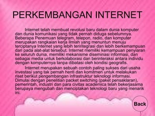 PERKEMBANGAN INTERNET
Internet telah membuat revolusi baru dalam dunia komputer
dan dunia komunikasi yang tidak pernah diduga sebelumnya.
Beberapa Penemuan telegram, telepon, radio, dan komputer
merupakan rangkaian kerja ilmiah yang menuntun menuju
terciptanya Internet yang lebih terintegrasi dan lebih berkemampuan
dari pada alat-alat tersebut. Internet memiliki kemampuan penyiaran
ke seluruh dunia, memiliki mekanisme diseminasi informasi, dan
sebagai media untuk berkolaborasi dan berinteraksi antara individu
dengan komputernya tanpa dibatasi oleh kondisi geografis.
Internet merupakan sebuah contoh paling sukses dari usaha
investasi yang tak pernah henti dan komitmen untuk melakukan
riset berikut pengembangan infrastruktur teknologi informasi.
Dimulai dengan penelitian packet switching (paket pensaklaran),
pemerintah, industri dan para civitas academica telah bekerjasama
berupaya mengubah dan menciptakan teknologi baru yang menarik
ini.
Back
 