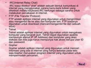 • IRC(Internet Relay Chat)
IRC biasa disebut “chat” adalah sebuah bentuk komunikasi di
internet yang menggunakan sarana baris-baris tulisan yang
diketikan melalui keyboard.IRC berfungsi sebagai sarana untuk
melakukan percakapan di internet.
• FTP (File Transfer Protocol)
FTP adalah aplikasi internet yang digunakan untuk mengirimkan
atau mengambil file ke atau dari komputer lain. FTP biasanya
digunakan untuk download (mencari/mengambil file dari sebuah
situs).
• Telnet
Telnet adalah aplikasi internet yang digunakan untuk mengakses
komputer yang berjarak jauh. Telnet dapat digunakan apabila
mempunyai alamat IP (IP Address) dari komputer yang akan
diakses dan kita juga harus mempunyai hak akses berupa User ID
dan password.
• Gopher
Gopher adalah aplikasi internet yang digunakan untuk mencari
informasi yang ada di internet yang hanya terbatas pada teks
saja.Gopher merupakan program internet yang digunakan untuk
mempermudah pencarian,
Next
 