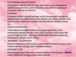 • Ping (Packet Internet Gopher)
Ping adalah aplikasi internet yang digunakan untuk mengetahui
apakah komputer kita sudah terkoneksi atau terhubung dengan
komputer yang lain di internet.
• Facebook
Facebook adalah website jaringan sosial dimana para pengguna
dapat bergabung dalam komunitas seperti kota, kerja, sekolah, dan
daerah untuk melakukan koneksi dan berinteraksi dengan orang
lain.
• TELECONFERENCE
Teleconference adalah fasilitas yang juga digunakan untuk
berbincang-bincang dengan cara yang kompleks yaitu mulai dari
suara hingga gambar, sehingga seolah-olah kita dapat langsung
berhadapan dengan lawan bicara.
• INTERNET TELEPHONY
Internet Telephony yaitu fasilitas untuk berkomunikasi dengan suara
melalui internet menggunakan pesawat telepon.
• INTERNET FAX
Internet juga dapat digunakan untuk mengirim faximili yang secara
umum dilakukan menggunakan mesin faximili.
Back
 