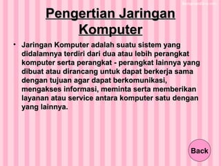 Pengertian JaringanPengertian Jaringan
KomputerKomputer
• Jaringan Komputer adalah suatu sistem yangJaringan Komputer adalah suatu sistem yang
didalamnya terdiri dari dua atau lebih perangkatdidalamnya terdiri dari dua atau lebih perangkat
komputer serta perangkat - perangkat lainnya yangkomputer serta perangkat - perangkat lainnya yang
dibuat atau dirancang untuk dapat berkerja samadibuat atau dirancang untuk dapat berkerja sama
dengan tujuan agar dapat berkomunikasi,dengan tujuan agar dapat berkomunikasi,
mengakses informasi, meminta serta memberikanmengakses informasi, meminta serta memberikan
layanan atau service antara komputer satu denganlayanan atau service antara komputer satu dengan
yang lainnya.yang lainnya.
Back
 