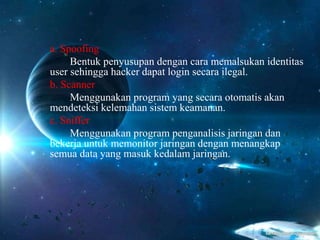 a. Spoofing
Bentuk penyusupan dengan cara memalsukan identitas
user sehingga hacker dapat login secara ilegal.
b. Scanner
Menggunakan program yang secara otomatis akan
mendeteksi kelemahan sistem keamanan.
c. Sniffer
Menggunakan program penganalisis jaringan dan
bekerja untuk memonitor jaringan dengan menangkap
semua data yang masuk kedalam jaringan.
 