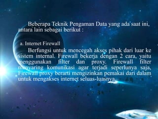 Beberapa Teknik Pengaman Data yang ada saat ini,
antara lain sebagai berikut :
a. Internet Firewall
Berfungsi untuk mencegah akses pihak dari luar ke
sistem internal. Firewall bekerja dengan 2 cara, yaitu
menggunakan filter dan proxy. Firewall filter
menyaring komunikasi agar terjadi seperlunya saja,
Firewall proxy berarti mengizinkan pemakai dari dalam
untuk mengakses internet seluas-luasnya.
 