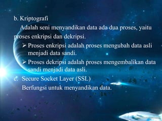 b. Kriptografi
Adalah seni menyandikan data ada dua proses, yaitu
proses enkripsi dan dekripsi.
 Proses enkripsi adalah proses mengubah data asli
menjadi data sandi.
 Proses dekripsi adalah proses mengembalikan data
sandi menjadi data asli.
c. Secure Socket Layer (SSL)
Berfungsi untuk menyandikan data.
 