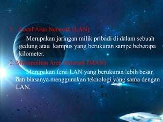 1. Local Area Network (LAN)
Merupakan jaringan milik pribadi di dalam sebuah
gedung atau kampus yang berukuran sampe beberapa
kilometer.
2. Mitropolitan Area Network (MAN)
Merupakan fersi LAN yang berukuran lebih besar
dan biasanya menggunakan teknologi yang sama dengan
LAN.
 