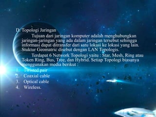 D. Topologi Jaringan
Tujuan dari jaringan komputer adalah menghubungkan
jaringan-jaringan yang ada dalam jaringan tersebut sehingga
informasi dapat ditransfer dari satu lokasi ke lokasi yang lain.
Stuktur Geomatric disebut dengan LAN Topologis.
Terdapat 6 Network Topologi yaitu : Star, Mesh, Ring atau
Token Ring, Bus, Tree, dan Hybrid. Setiap Topologi biasanya
menggunakan media berikut :
1. Twisted pair
2. Coaxial cable
3. Optical cable
4. Wireless.
 