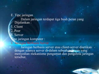 E. Tipe jaringan
Dalam jaringan terdapat tiga buah peran yang
Dijalankan :
1. Client
2. Peer
3. Server
Tipe jaringan komputer :
1. Jaringan Berbasis Server
Jaringan berbasis server atau client-server diartikan
dengan adanya server di dalam sebuah jaringan yang
menyedian mekanisme pengaman dan pengelola jaringan
tersebut.
 