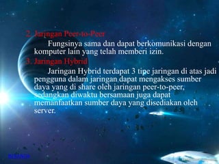 2. Jaringan Peer-to-Peer
Fungsinya sama dan dapat berkomunikasi dengan
komputer lain yang telah memberi izin.
3. Jaringan Hybrid
Jaringan Hybrid terdapat 3 tipe jaringan di atas jadi
pengguna dalam jaringan dapat mengakses sumber
daya yang di share oleh jaringan peer-to-peer,
sedangkan diwaktu bersamaan juga dapat
memanfaatkan sumber daya yang disediakan oleh
server.
BERANDA
 
