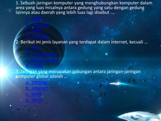 1. Sebuah jaringan komputer yang menghubungkan komputer dalam
area yang luas misalnya antara gedung yang satu dengan gedung
lainnya atau daerah yang lebih luas lagi disebut .…
a. WAN
b. internet
c. MAN
d. intranet
2. Berikut ini jenis layanan yang terdapat dalam internet, kecuali …
a. FTP
b. Chat group
c. Remote login
d. SMS
3. Jaringan yang merupakan gabungan antara jaringan-jaringan
komputer global adalah …
a. intranet
b. internet
c. WAN
d. MAN
•
 