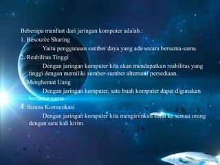 Beberapa manfaat dari jaringan komputer adalah :
1. Resource Sharing
Yaitu penggunaan sumber daya yang ada secara bersama-sama.
2. Reabilitas Tinggi
Dengan jaringan komputer kita akan mendapatkan reabilitas yang
tinggi dengan memiliki sumber-sumber alternatif persediaan.
3. Menghemat Uang
Dengan jaringan komputer, satu buah komputer dapat digunakan
bersama-sama.
4. Sarana Komunikasi
Dengan jaringan komputer kita mengirimkan surat ke semua orang
dengan satu kali kirim.
 