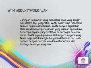 WIDE AREA NETWORK (WAN)
Jaringan komputer yang mencakup area yang sangat
luas dalam segi geografis. WAN dapat saja mencakup
sebuah negara atau benua. WAN banyak digunakan
oleh perusahanan-perusahaan yang daerah operasinya
beberapa negara yang terletak di berbagai belahan
dunia. WAN juga digunakan oleh negara-negara yang
telah maju untuk menghubungkan database dari satu
daerah dengan daerah lain dan antarintansi dan
lembaga-lembaga yang ada.
 