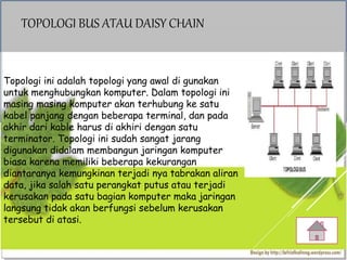 TOPOLOGI BUS ATAU DAISY CHAIN
Topologi ini adalah topologi yang awal di gunakan
untuk menghubungkan komputer. Dalam topologi ini
masing masing komputer akan terhubung ke satu
kabel panjang dengan beberapa terminal, dan pada
akhir dari kable harus di akhiri dengan satu
terminator. Topologi ini sudah sangat jarang
digunakan didalam membangun jaringan komputer
biasa karena memiliki beberapa kekurangan
diantaranya kemungkinan terjadi nya tabrakan aliran
data, jika salah satu perangkat putus atau terjadi
kerusakan pada satu bagian komputer maka jaringan
langsung tidak akan berfungsi sebelum kerusakan
tersebut di atasi.
 