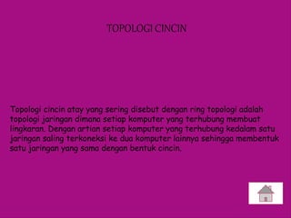 TOPOLOGI CINCIN
Topologi cincin atay yang sering disebut dengan ring topologi adalah
topologi jaringan dimana setiap komputer yang terhubung membuat
lingkaran. Dengan artian setiap komputer yang terhubung kedalam satu
jaringan saling terkoneksi ke dua komputer lainnya sehingga membentuk
satu jaringan yang sama dengan bentuk cincin.
 