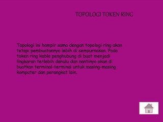 TOPOLOGI TOKEN RING
Topologi ini hampir sama dengan topologi ring akan
tetapi pembuatannya lebih di sempurnakan. Pada
token ring kable penghubung di buat menjadi
lingkaran terlebih dahulu dan nantinya akan di
buatkan terminal-terminal untuk masing-masing
komputer dan perangkat lain.
 