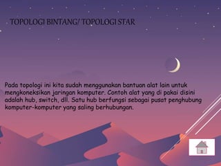 TOPOLOGI BINTANG/ TOPOLOGI STAR
Pada topologi ini kita sudah menggunakan bantuan alat lain untuk
mengkoneksikan jaringan komputer. Contoh alat yang di pakai disini
adalah hub, switch, dll. Satu hub berfungsi sebagai pusat penghubung
komputer-komputer yang saling berhubungan.
 