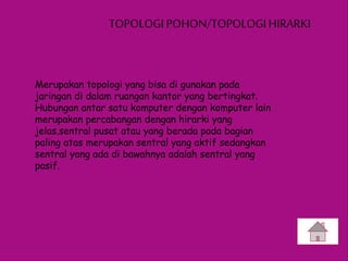 TOPOLOGI POHON/TOPOLOGI HIRARKI
Merupakan topologi yang bisa di gunakan pada
jaringan di dalam ruangan kantor yang bertingkat.
Hubungan antar satu komputer dengan komputer lain
merupakan percabangan dengan hirarki yang
jelas.sentral pusat atau yang berada pada bagian
paling atas merupakan sentral yang aktif sedangkan
sentral yang ada di bawahnya adalah sentral yang
pasif.
 