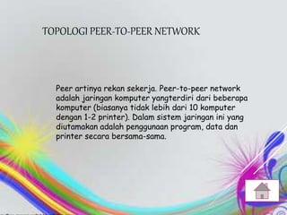 TOPOLOGI PEER-TO-PEER NETWORK
Peer artinya rekan sekerja. Peer-to-peer network
adalah jaringan komputer yangterdiri dari beberapa
komputer (biasanya tidak lebih dari 10 komputer
dengan 1-2 printer). Dalam sistem jaringan ini yang
diutamakan adalah penggunaan program, data dan
printer secara bersama-sama.
 