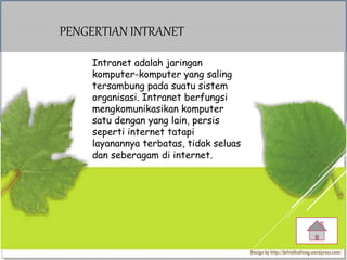 PENGERTIAN INTRANET
Intranet adalah jaringan
komputer-komputer yang saling
tersambung pada suatu sistem
organisasi. Intranet berfungsi
mengkomunikasikan komputer
satu dengan yang lain, persis
seperti internet tatapi
layanannya terbatas, tidak seluas
dan seberagam di internet.
 
