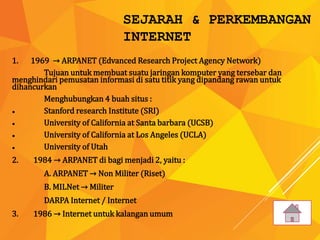 SEJARAH & PERKEMBANGAN
INTERNET
1. 1969 → ARPANET (Edvanced Research Project Agency Network)
Tujuan untuk membuat suatu jaringan komputer yang tersebar dan
menghindari pemusatan informasi di satu titik yang dipandang rawan untuk
dihancurkan
Menghubungkan 4 buah situs :
● Stanford research Institute (SRI)
● University of California at Santa barbara (UCSB)
● University of California at Los Angeles (UCLA)
● University of Utah
2. 1984 → ARPANET di bagi menjadi 2, yaitu :
A. ARPANET → Non Militer (Riset)
B. MILNet → Militer
DARPA Internet / Internet
3. 1986 → Internet untuk kalangan umum
 