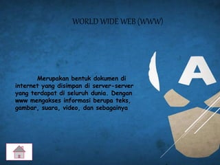WORLD WIDE WEB (WWW)
Merupakan bentuk dokumen di
internet yang disimpan di server-server
yang terdapat di seluruh dunia. Dengan
www mengakses informasi berupa teks,
gambar, suara, video, dan sebagainya
 