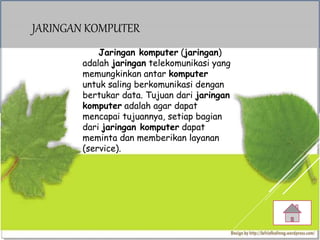 JARINGAN KOMPUTER
Jaringan komputer (jaringan)
adalah jaringan telekomunikasi yang
memungkinkan antar komputer
untuk saling berkomunikasi dengan
bertukar data. Tujuan dari jaringan
komputer adalah agar dapat
mencapai tujuannya, setiap bagian
dari jaringan komputer dapat
meminta dan memberikan layanan
(service).
 