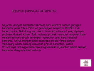 SEJARAH JARINGAN KOMPUTER
Sejarah jaringan komputer bermula dari lahirnya konsep jaringan
komputer pada tahun 1940-an gembangan komputer MODEL I di
Laboraturium Bell dan group riset Universitas Havard yang dipimpin
profesorHoward Aiken. Pada mulanya proyek tersebut hanyalah ingin
memanfaatkan sebuah perangkat komputer yang harus dipakai
bersama. Untuk mengerjakan beberapa proses tanpa banyak
membuang waktu kosong dibuatlah proses beruntun (Batch
Processing), sehingga beberapa program bisa dijalankan dalam sebuah
komputer dengan kaidah antrian.
 