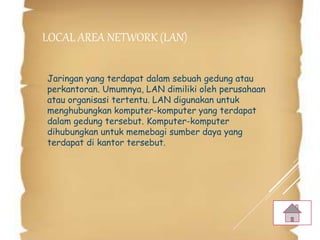 LOCAL AREA NETWORK (LAN)
Jaringan yang terdapat dalam sebuah gedung atau
perkantoran. Umumnya, LAN dimiliki oleh perusahaan
atau organisasi tertentu. LAN digunakan untuk
menghubungkan komputer-komputer yang terdapat
dalam gedung tersebut. Komputer-komputer
dihubungkan untuk memebagi sumber daya yang
terdapat di kantor tersebut.
 