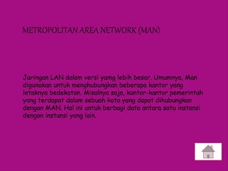 METROPOLITAN AREA NETWORK (MAN)
Jaringan LAN dalam versi yamg lebih besar. Umumnya, Man
digunakan untuk menghubungkan beberapa kantor yang
letaknya bedekatan. Misalnya saja, kantor-kantor pemerintah
yang terdapat dalam sebuah kota yang dapat dihubungkan
dengan MAN. Hal ini untuk berbagi data antara satu instansi
dengan instansi yang lain.
 