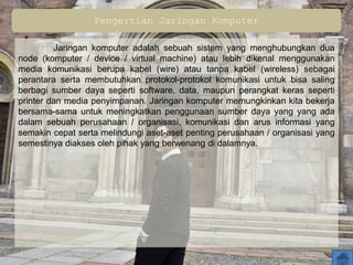 Pengertian Jaringan Komputer
Jaringan komputer adalah sebuah sistem yang menghubungkan dua
node (komputer / device / virtual machine) atau lebih dikenal menggunakan
media komunikasi berupa kabel (wire) atau tanpa kabel (wireless) sebagai
perantara serta membutuhkan protokol-protokol komunikasi untuk bisa saling
berbagi sumber daya seperti software, data, maupun perangkat keras seperti
printer dan media penyimpanan. Jaringan komputer memungkinkan kita bekerja
bersama-sama untuk meningkatkan penggunaan sumber daya yang yang ada
dalam sebuah perusahaan / organisasi, komunikasi dan arus informasi yang
semakin cepat serta melindungi aset-aset penting perusahaan / organisasi yang
semestinya diakses oleh pihak yang berwenang di dalamnya.
 