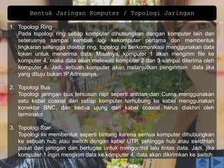Bentuk Jaringan Komputer / Topologi Jaringan
1. Topologi Ring
Pada topologi ring setiap komputer dihubungkan dengan komputer lain dan
seterusnya sampai kembali lagi kekomputer pertama dan membentuk
lingkaran sehingga disebut ring, topologi ini berkomunikasi menggunakan data
token untuk menerima data. Misalnya, komputer 1 akan mengirim file ke
komputer 4, maka data akan melewati komputer 2 dan 3 sampai diterima oleh
komputer 4. Jadi, sebuah komputer akan melanjutkan pengiriman data jika
yang dituju bukan IP Adressnya.
2. Topologi Bus
Topologi jaringan bus tersusun rapi seperti antrian dan Cuma menggunakan
satu kabel coaxial dan setiap komputer terhubung ke kabel menggunakan
konektor BNC, dan kedua ujung dari kabel coaxial harus diakhiri oleh
terminator.
3. Topologi Star
Topologi ini membentuk seperti bintang karena semua komputer dihubungkan
ke sebuah hub atau switch dengan kabel UTP, sehingga hub atau swicthlah
pusat dari jaringan dan bertugas untuk mengontrol lalu lintas data. Jadi, jika
komputer 1 ingin mengirim data ke komputer 4, data akan dikirimkan ke switch
 