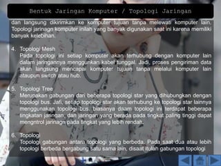 dan langsung dikirimkan ke komputer tujuan tanpa melewati komputer lain.
Topologi jarinagn komputer inilah yang banyak digunakan saat ini karena memiliki
banyak kelebihan.
4. Topologi Mesh
Pada topologi ini setiap komputer akan terhubung dengan komputer lain
dalam jaringannya menggunkan kabel tunggal. Jadi, proses pengiriman data
akan langsung mencapai komputer tujuan tanpa melalui komputer lain
ataupun switch atau hub.
5. Topologi Tree
Merupakan gabungan dari beberapa topologi star yang dihubungkan dengan
topologi bus. Jafi, setiap topologi star akan terhubung ke topologi star lainnya
menggunakan topologi bus, biasanya daam topologi ini terdapat beberapa
tingkatan jaringan, dan jaringan yang berada pada tingkat paling tinggi dapat
mengntrol jarinagn pada tingkat yang lebih rendah.
6. Topologi
Topologi gabungan antara topologi yang berbeda. Pada saat dua atau lebih
topologi berbeda bergabung satu sama lain, disaat itulah gabungan topologi
Bentuk Jaringan Komputer / Topologi Jaringan
 