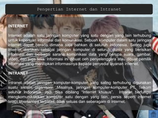 Pengertian Internet dan Intranet
INTERNET
Internet adalah satu jaringan komputer yang satu dengan yang lain terhubung
untuk keperluan informasi dan komunikasi. Sebuah komputer dalam satu jaringan
internet dapat berada dimana saja bahkan di seluruh Indonesia. Sering juga
internet diartikan sebagai jaringan komputer di seluruh dunia yang berisikan
informasi dan berbagai sarana komunikasi data yang berupa suara, gambar,
video, dan juga teks. Informasi ini dibuat oeh penyelenggara atau dibuat pemilik
informasi yang menitipkan informasinya kepada penyedia layanan internet.
INTRANET
Intranet adalah jaringan komputer-komputer yang saling terhubung digunakan
suatu sistem organisasi. Misalnya, jaringan komputer-komputer PT. Telkom
seluhur Indonesia. Jadi, bisa dibilang “Internet khusus”. Intranet berfungsi
mengkomunikasikan komputer satu dengan yang lain, persis seperti internet
tetapi layanannya terbatas, tidak seluas dan seberagam di internet.
 