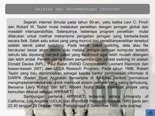 Sejarah dan Perkembangan Internet
Sejarah internet dimulai pada tahun 60-an, yaitu ketika Levi C. Finch
dan Robert W. Taylor mulai melalukan penelitian dengan jaringan global dan
masalah interoperabilitas. Selanjutnya, beberapa program penelitian mulai
dilakukan untuk melihat mekanisme pengaitan jaringan yang berbeda-beda
secara fisik. Salah satu solusi yang yang muncul dari penelitianpenelitian tersebut
adalah teknik paket switching. Pada teknik paket switchig, data atau file
berukuran besar akan dikirim dulu melalui jaringan-jaringan komputer terlebih
dahulu lalu dipotong menjadi paket yang kecil-kecil agar lebih mudah ditangani
dan lebih andal. Peneliti utama dalam pengembangan packet switcing ini adalah
Donald Davies (NPL), Paul Baran (RAND Coorporation), Leonard Kleinrock dan
kawan-kawan (MIT) dan UCLA Reseach Program. Pada tahun 1996, Robert
Taylor yang bau dipromosikan sebagai kepala kantor pemrosesan informasi di
DARPA (Badan Riset Angkatan Bersenjata di Amerika Serikat) bermaksud
mengimplementasikanide untuk membuat sistem jaringan yang saling terhubung.
Bersama Larry Robert dari MIT, Robert Taylor mulai membuat proyek yang
kemudian dikenal sebagai ARPANET.
Sambungan pertama ARPANET terbentuk antara University of
California, Los Angeles (UCLA) dan Standford Research Institute (SRI) pada jam
22:30 tanggal 29 Oktober 1969. Pada tanggal 5 Desember 1969, ada dua lagi
 