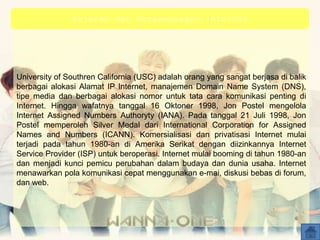 University of Southren California (USC) adalah orang yang sangat berjasa di balik
berbagai alokasi Alamat IP Internet, manajemen Domain Name System (DNS),
tipe media dan berbagai alokasi nomor untuk tata cara komunikasi penting di
Internet. Hingga wafatnya tanggal 16 Oktoner 1998, Jon Postel mengelola
Internet Assigned Numbers Authoryty (IANA). Pada tanggal 21 Juli 1998, Jon
Postel memperoleh Silver Medal dari International Corporation for Assigned
Names and Numbers (ICANN). Komersialisasi dan privatisasi Internet mulai
terjadi pada tahun 1980-an di Amerika Serikat dengan diizinkannya Internet
Service Provider (ISP) untuk beroperasi. Internet mulai booming di tahun 1980-an
dan menjadi kunci pemicu perubahan dalam budaya dan dunia usaha. Internet
menawarkan pola komunikasi cepat menggunakan e-mai, diskusi bebas di forum,
dan web.
Sejarah dan Perkembangan Internet
 