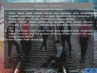 Aplikasi Internet
7. Telnet. Telnet adalah aplikasi internet yang digunakan untuk mengakses
komputer yang letaknya jauh. telnet dapat digunakan jika kita mempunyai IP
Adress dengan User ID atau Password ke komputer tersebut.
8. Gopher. Gopher adalah aplikasi yang digunakan untuk mencari informasi
yang ada di interet. Namun, informasi yang didapat hanya terbatas pada teks
saja.
9. Ping. Ping adalah Paket Internet Gopher yang digunakan untuk mengetahui
apakah komputer yang kita gunakan terhubung dengan komputer lain yang
menggunakan internet.
10.Dan mungkin masih banyak lagi.
 