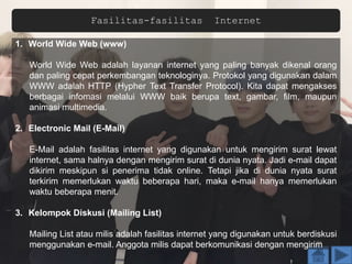 Fasilitas-fasilitas Internet
1. World Wide Web (www)
World Wide Web adalah layanan internet yang paling banyak dikenal orang
dan paling cepat perkembangan teknologinya. Protokol yang digunakan dalam
WWW adalah HTTP (Hypher Text Transfer Protocol). Kita dapat mengakses
berbagai infomasi melalui WWW baik berupa text, gambar, film, maupun
animasi multimedia.
2. Electronic Mail (E-Mail)
E-Mail adalah fasilitas internet yang digunakan untuk mengirim surat lewat
internet, sama halnya dengan mengirim surat di dunia nyata. Jadi e-mail dapat
dikirim meskipun si penerima tidak online. Tetapi jika di dunia nyata surat
terkirim memerlukan waktu beberapa hari, maka e-mail hanya memerlukan
waktu beberapa menit.
3. Kelompok Diskusi (Mailing List)
Mailing List atau milis adalah fasilitas internet yang digunakan untuk berdiskusi
menggunakan e-mail. Anggota milis dapat berkomunikasi dengan mengirim
 