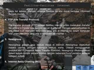 Fasilitas-fasilitas Internet
pada list adress. Dengan adanya fasilitas ini kita dapat bertukar informasi
dengan mudah.
4. FTP (File Transfer Protocol)
File transfer protocol (FTP) adalah fasilitas internet untuk melakukan transfer
file antara komputer kita dengan server di internet. Dengan adanyafasilitas ini
kita dapat baik menyalin data-data yang ada di internet ke dalam komputer
kita , menyalin data yang ada di komputer ke internet.
5. Newsgroup
Newsgroup adalah grup diskusi maya di internet. Newsgroup disalurkan
melalui usenet, jaringan kelompok diskusi warta. Usenet menggunakan
protokol NNTP (Network News Transfer Protocol). Newsgroup dikelompokkan
dalam subjek-subjek secara hirarkis dengan beberapa huruf pertama sebagai
kategori subjek.
6. Internet Relay Chatting (IRC)
 