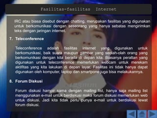 Fasilitas-fasilitas Internet
IRC atau biasa disebut dengan chatting, merupakan fasilitas yang digunakan
untuk berkomunikasi dengan seseorang yang hanya sebatas mengirimkan
teks dengan jaringan internet.
7. Teleconference
Teleconference adalah fasilitas internet yang digunakan untuk
berkomunikasi, baik suara maupun gambar yang seolah-olah orang yang
berkomunikasi dengan kita berada di depan kita. Biasanya peraltan yang
digunakan untuk teleconference memerlukan webcam untuk merekam
aktifitas yang kita lakukan di depan layar. Fasilitas ini tidak hanya dapat
digunakan oleh komputer, laptop dan smartpone juga bisa melakukannya.
8. Forum Diskusi
Forum diskusi hampir sama dengan mailing list, hanya saja mailing list
menggunakan e-mail untuk berdiskusi maka forum diskusi memerlukan web
untuk diskusi. Jadi kita tidak perlu punya e-mail untuk berdiskusi lewat
forum diskusi.
 