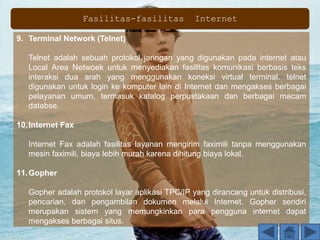 9. Terminal Network (Telnet)
Telnet adalah sebuah protokol jaringan yang digunakan pada internet atau
Local Area Netwoek untuk menyediakan fasilitas komunikasi berbasis teks
interaksi dua arah yang menggunakan koneksi virtual terminal. telnet
digunakan untuk login ke komputer lain di Internet dan mengakses berbagai
pelayanan umum, termasuk katalog perpustakaan dan berbagai macam
databse.
10.Internet Fax
Internet Fax adalah fasilitas layanan mengirim faximili tanpa menggunakan
mesin faximili, biaya lebih murah karena dihitung biaya lokal.
11.Gopher
Gopher adalah protokol layar aplikasi TPC/IP yang dirancang untuk distribusi,
pencarian, dan pengambilan dokumen melalui Internet. Gopher sendiri
merupakan sistem yang memungkinkan para pengguna internet dapat
mengakses berbagai situs.
Fasilitas-fasilitas Internet
 