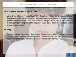 12.Voice Over Internet Protocol (VolP)
Voice Over Internet Protocol (VoIP / IP Telephony / Internet Telephony / Digital
Telephone) adalh teknologi yang memungkinkan percakapan suara jarak jauh
melalui media internet. Data suara diubah menjadi kode digital dan dialirkan
melalui jaringan yang mengalirkan paket-paket data, dan bukan melalui sirkuit
analog telepon biasa.
13.Blog
Bentuk aplikasi web yang berbentuk tulisan-tuisan (yang dimuat sebagai
posting) pada sebuah halaman web. Tulisan-tulisan ini seringkali dimuat
dalam urutan terbalik. Biasanya blog ini dikelola oleh individu.
Fasilitas-fasilitas Internet
 