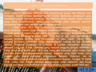 Sejarah Jaringan Komputer
untuk melayani beberapa terminal yang tersambung secara seri disetiap host
komputer. Dalam proses distribusi sudah mutlak diperlukan perpaduan yang
mendalam antara teknologi komputer dan telekomunikasi, karena selain proses
yang harus didistribusikan, semua host komputer wajib melayani terminal-
terminalnya dalam satu perintah dari komputer pusat.
Pada tahun 1972, Roy Tomlinson berhasil menyempurnakan program
surat elektronik (email) yang dibuatnya setahun sebelumnya untuk ARPANET.
Program tersebut begitu mudah untuk digunakan, sehingga langsung menjadi
populer. Pada tahun yang sama yaitu 1972, ikon at (@) juga diperkenalkan
sebagai lambang penting yang menunjukan “at” atau “pada”. Tahun 1973,
jaringan komputer ARPANET mulai dikembangkan meluas ke luar Amerika
Serikat. Komputer University Of Colledge di London merupakan komputer
pertama yang ada di luar Amerika yang menjadi anggota jaringan ARPANET.
Pada tahun yang sama yaitu 1973, dua orang ahli komputer yakni Vinton Cerf
dan Bob Kahn mempresentasikan sebuah gagasan yang lebih besar, yang
menjadi cikal bakal pemikiran International Network (Internet). Ide ini
dipresentasikan untuk pertama kalinya di Universitas Sussex. Tanggal 16 Maret
1976, ketika Ratu Inggris berhasil mengirimkan surat elektronik dari Royal
Signals and Radar Establishment di Malvern. Setahun keudian, sudah lebih dari
 