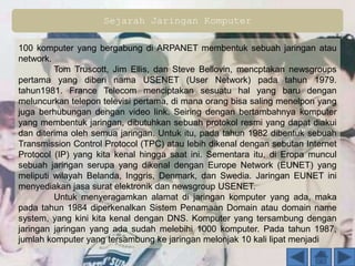 Sejarah Jaringan Komputer
100 komputer yang bergabung di ARPANET membentuk sebuah jaringan atau
network.
Tom Truscott, Jim Ellis, dan Steve Bellovin, mencptakan newsgroups
pertama yang diberi nama USENET (User Network) pada tahun 1979.
tahun1981. France Telecom menciptakan sesuatu hal yang baru dengan
meluncurkan telepon televisi pertama, di mana orang bisa saling menelpon yang
juga berhubungan dengan video link. Seiring dengan bertambahnya komputer
yang membentuk jaringan, dibutuhkan sebuah protokol resmi yang dapat diakui
dan diterima oleh semua jaringan. Untuk itu, pada tahun 1982 dibentuk sebuah
Transmission Control Protocol (TPC) atau lebih dikenal dengan sebutan Internet
Protocol (IP) yang kita kenal hingga saat ini. Sementara itu, di Eropa muncul
sebuah jaringan serupa yang dikenal dengan Europe Network (EUNET) yang
meliputi wilayah Belanda, Inggris, Denmark, dan Swedia. Jaringan EUNET ini
menyediakan jasa surat elektronik dan newsgroup USENET.
Untuk menyeragamkan alamat di jaringan komputer yang ada, maka
pada tahun 1984 diperkenalkan Sistem Penamaan Domain atau domain name
system, yang kini kita kenal dengan DNS. Komputer yang tersambung dengan
jaringan jaringan yang ada sudah melebihi 1000 komputer. Pada tahun 1987,
jumlah komputer yang tersambung ke jaringan melonjak 10 kali lipat menjadi
 