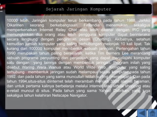 Sejarah Jaringan Komputer
10000 lebih. Jaringan komputer terus berkembang pada tahun 1988, Jarkko
Oikarinen seorang berkebangsaan Finlandia menemukan sekaligus
memperkenalkan Internet Relay Chat atau lebih dikenal dengan IRC yang
memungkinkan dua orang atau lebih pengguna komputer dapat berinteraksi
secara langsung dengan pengiriman pesan (Chatting). Akibatnya, setahun
kemudian jumlah komputer yang saling berhubungan melonjak 10 kali lipat. Tak
kurang dari 100000 komputer membentuk sebuah jaringan. Pertengahan tahun
1990 merupakan tahun paling bersejarah, ketika Tim Berners Lee merancang
sebuah programe penyunting dan penjelajah yang dapat menjelajahi komputer
satu dengan yang lainnya dengan membentuk jaringan. Program inilah yang
disebut Waring Wera Wanua atau World Wide Web. Komputer yang saling
terhubung membentuk jaringan sudah melampaui sejuta komputer pada tahun
1992. dan pada tahun yang sama muncullah istilah surfing (menjelajah). Dan pada
tahun 1994,situs-situs diinternet telah merambah menjadi 3000 alamat halaman,
dan untuk pertama kalinya berbelanja melalui internet atau virtual shopping atau
e-retail muncul di situs. Pada tahun yang sama Yahoo! Didirikan, yang juga
sekaligus tahun kelahiran Netscape Navigator.
 