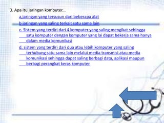 3. Apa itu jaringan komputer...
a,jaringan yang tersusun dari beberapa alat
b jaringan yang saling terkait satu sama lain
c. Sistem yang terdiri dari 4 komputer yang saling mengikat sehingga
satu komputer dengan komputer yang lai dapat bekerja sama hanya
dalam media komunikasi
d. sistem yang terdiri dari dua atau lebih komputer yang saling
terhubung satu sama lain melalui media transmisi atau media
komunikasi sehingga dapat saling berbagi data, aplikasi maupun
berbagi perangkat keras komputer.
 