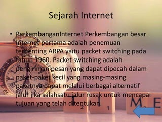 Sejarah Internet
• PerkembanganInternet Perkembangan besar
Internet pertama adalah penemuan
terpenting ARPA yaitu packet switching pada
tahun 1960. Packet switching adalah
pengiriman pesan yang dapat dipecah dalam
paket-paket kecil yang masing-masing
paketnya dapat melalui berbagai alternatif
jalur jika salahsatu jalur rusak untuk mencapai
tujuan yang telah ditentukan.
 