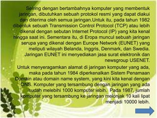 Seiring dengan bertambahnya komputer yang membentuk
jaringan, dibutuhkan sebuah protokol resmi yang dapat diakui
dan diterima oleh semua jaringan.Untuk itu, pada tahun 1982
dibentuk sebuah Transmission Control Protocol (TCP) atau lebih
dikenal dengan sebutan Internet Protocol (IP) yang kita kenal
hingga saat ini. Sementara itu, di Eropa muncul sebuah jaringan
serupa yang dikenal dengan Europe Network (EUNET) yang
meliputi wilayah Belanda, Inggris, Denmark, dan Swedia.
Jaringan EUNET ini menyediakan jasa surat elektronik dan
newsgroup USENET.
Untuk menyeragamkan alamat di jaringan komputer yang ada,
maka pada tahun 1984 diperkenalkan Sistem Penamaan
Domain atau domain name system, yang kini kita kenal dengan
DNS. Komputer yang tersambung dengan jaringan yang ada
sudah melebihi 1000 komputer lebih. Pada 1987, jumlah
komputer yang tersambung ke jaringan melonjak 10 kali lipat
menjadi 10000 lebih.
 